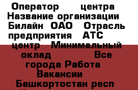 Оператор Call-центра › Название организации ­ Билайн, ОАО › Отрасль предприятия ­ АТС, call-центр › Минимальный оклад ­ 40 000 - Все города Работа » Вакансии   . Башкортостан респ.,Караидельский р-н